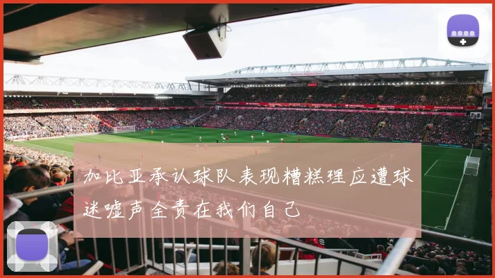 加比亚承认球队表现糟糕理应遭球迷嘘声全责在我们自己