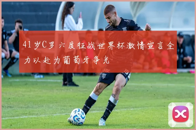 41岁C罗六度征战世界杯激情宣言全力以赴为葡萄牙争光